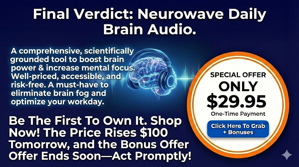 Final Verdict Neurowave Daily Brain Audio
In conclusion, Neurowave Daily Brain Audio is a comprehensive, scientifically grounded tool for anyone looking to boost brain power and increase mental focus. It is well-priced, accessible, and comes with a risk-free guarantee.
Whether you want to get rid of brain fog naturally audio or simply want to optimize your workday, this program is a must-have.
Be The First To Own It. Shop Now!
The Price Rises $100 Tomorrow, and the Bonus Offer Ends Soon—Act Promptly!
Click Here To Grab Neurowave Daily Brain Audio + Special Premium Bonuses